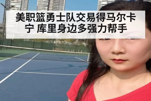 美职篮勇士队交易得马尔卡宁 库里身边多强力帮手