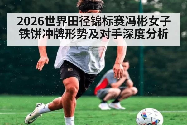2026世界田径锦标赛冯彬女子铁饼冲牌形势及对手深度分析